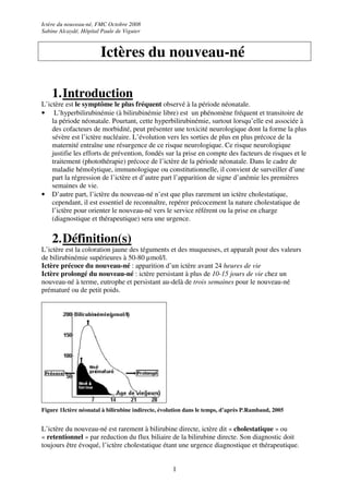 Ictère du nouveau-né, FMC Octobre 2008
Sabine Alcaydé, Hôpital Paule de Viguier



                       Ictères du nouveau-né

    1. Introduction
L’ictère est le symptôme le plus fréquent observé à la période néonatale.
• L’hyperbilirubinémie (à bilirubinémie libre) est un phénomène fréquent et transitoire de
    la période néonatale. Pourtant, cette hyperbilirubinémie, surtout lorsqu’elle est associée à
    des cofacteurs de morbidité, peut présenter une toxicité neurologique dont la forme la plus
    sévère est l’ictère nucléaire. L’évolution vers les sorties de plus en plus précoce de la
    maternité entraîne une résurgence de ce risque neurologique. Ce risque neurologique
    justifie les efforts de prévention, fondés sur la prise en compte des facteurs de risques et le
    traitement (photothérapie) précoce de l’ictère de la période néonatale. Dans le cadre de
    maladie hémolytique, immunologique ou constitutionnelle, il convient de surveiller d’une
    part la régression de l’ictère et d’autre part l’apparition de signe d’anémie les premières
    semaines de vie.
• D’autre part, l’ictère du nouveau-né n’est que plus rarement un ictère cholestatique,
    cependant, il est essentiel de reconnaître, repérer précocement la nature cholestatique de
    l’ictère pour orienter le nouveau-né vers le service référent ou la prise en charge
    (diagnostique et thérapeutique) sera une urgence.


    2. Définition(s)
L’ictère est la coloration jaune des téguments et des muqueuses, et apparaît pour des valeurs
de bilirubinémie supérieures à 50-80 µmol/l.
Ictère précoce du nouveau-né : apparition d’un ictère avant 24 heures de vie
Ictère prolongé du nouveau-né : ictère persistant à plus de 10-15 jours de vie chez un
nouveau-né à terme, eutrophe et persistant au-delà de trois semaines pour le nouveau-né
prématuré ou de petit poids.




Figure 1Ictère néonatal à bilirubine indirecte, évolution dans le temps, d’après P.Rambaud, 2005


L’ictère du nouveau-né est rarement à bilirubine directe, ictère dit « cholestatique » ou
« retentionnel » par reduction du flux biliaire de la bilirubine directe. Son diagnostic doit
toujours être évoqué, l’ictère cholestatique étant une urgence diagnostique et thérapeutique.


                                                    1
 