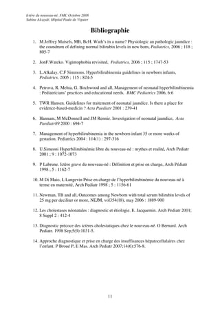 Ictère du nouveau-né, FMC Octobre 2008
Sabine Alcaydé, Hôpital Paule de Viguier


                                           Bibliographie
    1. M.Jeffrey Maisels, MB, BcH. Wath’s in a name? Physiologic an pathologic jaundice :
       the coundrum of defining normal bilirubin levels in new born, Pediatrics, 2006 ; 118 ;
       805-7

    2. JonF.Watcko. Vigintophobia revisited, Pediatrics, 2006 ; 115 ; 1747-53

    3. L.Alkalay, C.F Simmons. Hyperbilirubinemia guidelines in newborn infants,
       Pediatrics, 2005 ; 115 ; 824-5

    4. Petrova, R. Mehta, G. Birchwood and all, Management of neonatal hyperbilirubinemia
       : Pediatricians’ practices and educational needs. BMC Pediatrics 2006, 6:6

    5. TWR Hansen. Guidelines for traitement of neonatal jaundice. Is there a place for
       evidence-based-medicin ? Acta Paediatr 2001 : 239-41

    6. Hannam, M McDonnell and JM Rennie. Investigation of neonatal jaundice, Acta
       Paediatr89 2000 : 694-7

    7. Management of hyperbilirubinemia in the newborn infant 35 or more weeks of
       gestation. Pediatrics 2004 : 114(1) : 297-316

    8. U.Simeoni Hyperbilirubinémie libre du nouveau-né : mythes et realité, Arch Pediatr
       2001 ; 9 : 1072-1073

    9. P Labrune. Ictère grave du nouveau-né : Définition et prise en charge, Arch Pédiatr
       1998 ; 5 : 1162-7

    10. M Di Maio, L Langevin Prise en charge de l’hyperbilirubinémie du nouveau-né à
        terme en maternité, Arch Pediatr 1998 ; 5 : 1156-61

    11. Newman, TB and all, Outcomes among Newborn with total serum bilirubin levels of
        25 mg per deciliter or more, NEJM, vol354(18), may 2006 : 1889-900

    12. Les cholestases néonatales : diagnostic et étiologie. E. Jacquemin. Arch Pediatr 2001;
        8 Suppl 2 : 412-4

    13. Diagnostic précoce des ictères cholestatiques chez le nouveau-né. O Bernard. Arch
        Pediatr. 1998 Sep;5(9):1031-5.

    14. Approche diagnostique et prise en charge des insuffisances hépatocellulaires chez
        l’enfant. P Broué P, E Mas. Arch Pediatr 2007;14(6):576-8.




                                                11
 