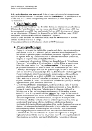 Ictère du nouveau-né, FMC Octobre 2008
Sabine Alcaydé, Hôpital Paule de Viguier


Ictère « physiologique » du nouveau-né : Ictère ni précoce ni prolongé ni cholestatique du
nouveau-né à terme eutrophe. Il correspond à un ictère peu intense (< 250 µmol/l ) dont le pic
se situe vers J4-J5. Aucune cause pathologique n’est retrouvée, c’est un diagnostic
« d’élimination ».
    3. Epidémiologie
Il est délicat d’évaluer l’incidence vraie de l’ictère du nouveau-né en raison des difficultés de
définition. En France l’incidence n’est pas connue précisément. Elle est estimée à 60% chez
les nouveau-nés à terme (90% chez le prématuré). Environs 6-10% des nouveau-nés à terme
ont une bilirubinémie > 220 µmol/l. Au Royame Uni, en 2001, l’incidence est de 5,5/1000
naissances d’ictère sévère (Bilirubinémie supérieure à 350µmol/l).
174 cas d’ictères nucléaires ont été recensés aux USA (1/100 000 naissances) et le même
chiffre d’incidence est avancé en Europe.
L’incidence des cholestases néonatales est estimée à 1/2500 naissances.


    4. Physiopathologie
    •   Pendant la vie intra utérine, la bilirubine produite par le fœtus est conjuguée et épurée
        par le foie de la mère. A la naissance, quelques jours sont nécessaires pour que les
        mécanismes d’épuration propres du nouveau-né parviennent à équilibrer la production
        de pigment. Alors, il y a une accumulation de bilirubine entraînant un ictère cutané,
        muqueux et conjonctivale et une hyperbilirubinémie.
    •   La production de bilirubine (pour 90%) provient du catabolisme de l’hème (lors de
        l’hémolyse, l’hémoglobine se dégrade en hème et globine, l’hème se transforme en
        biliverbine, étape ou intervient l’enzyme heme-oxydase). L’hème-oxydase est
        proportionnellement huit fois plus concentrée chez le nouveau-né que chez l’adulte.
        L’hémolyse physiologique (turn-over des globules rouges) est chez le nouveau-né
        deux fois plus élevée qu’aux autres âges de la vie. Dans toutes les situations aggravant
        l’hémolyse (maladies hémolytiques néonatales immunologiques, rhésus, ABO, ou
        constitutionnelles telle que le déficit en G6PD) cette production est accrue et les
        ictères sont souvent intenses. Certains facteurs augmentent l’activité de l’hème-
        oxydase : situations de carence calorique et/ou de stress (stress oxydatif post anoxique,
        hyperinsulinisme, jeûne, endotoxine bactérienne…).
    •   La molécule de bilirubine non conjuguée, insoluble dans l’eau, se lie de manière
        équimolaire à l’albumine, elle est dite alors liée (en opposition à la forme dite libre).
        Lorsque le potentiel de liaison de l’albumine pour la bilirubine est dépassé, la
        bilirubine peut se fixer sur les graisses tissulaires dont celle du système nerveux
        central. Le calcul de ce potentiel de liaison estime qu’il y a risque de fixation sur le
        système nerveux central pour un taux de bilirubinémie totale > 320-340 µmol/l. Chez
        le nouveau né prématuré, hypoalbuminémique, les capacités de transport de la
        bilirubine sont affaiblies. Certaines situations (anémie, hypoxie, acidose, faible âge
        gestationnel, hypoglycémie, infection bactérienne) entraînent une altération,
        fragilisation de la barrière hématoencéphalique. Cette barrière fonctionnelle repose sur
        plusieurs mécanismes cellulaires (diffusion passive, transports facilités, transports
        énergétiques dépendants, bilirubine oxydase intracellulaire…) qui permettent en
        situation physiologique de maintenir des taux intracellulaires de bilirubine bas.
        L’immaturité des jonctions cellulaires, de l’expression des protéines de transport
        explique la vulnérabilité des nouveau-nés, d’autant plus s’ils sont nés prématurément.
        Il existerait une susceptibilité individuelle à la bilirubine (variant des protéines de


                                                2
 
