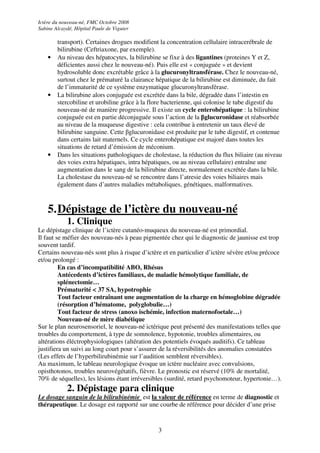 Ictère du nouveau-né, FMC Octobre 2008
Sabine Alcaydé, Hôpital Paule de Viguier

        transport). Certaines drogues modifient la concentration cellulaire intracerébrale de
        bilirubine (Ceftriaxone, par exemple).
    •   Au niveau des hépatocytes, la bilirubine se fixe à des ligantines (proteines Y et Z,
        déficientes aussi chez le nouveau-né). Puis elle est « conjuguée » et devient
        hydrosoluble donc excrétable grâce à la glucuronyltransférase. Chez le nouveau-né,
        surtout chez le prématuré la clairance hépatique de la bilirubine est diminuée, du fait
        de l’immaturité de ce système enzymatique glucuronyltransférase.
    •   La bilirubine alors conjuguée est excrétée dans la bile, dégradée dans l’intestin en
        stercobiline et urobiline grâce à la flore bacterienne, qui colonise le tube digestif du
        nouveau-né de manière progressive. Il existe un cycle enterohépatique : la bilirubine
        conjuguée est en partie déconjuguée sous l’action de la βglucuronidase et réabsorbée
        au niveau de la muqueuse digestive : cela contribue à entretenir un taux élevé de
        bilirubine sanguine. Cette βglucuronidase est produite par le tube digestif, et contenue
        dans certains lait maternels. Ce cycle enterohépatique est majoré dans toutes les
        situations de retard d’émission de méconium.
    •   Dans les situations pathologiques de cholestase, la réduction du flux biliaire (au niveau
        des voies extra hépatiques, intra hépatiques, ou au niveau cellulaire) entraîne une
        augmentation dans le sang de la bilirubine directe, normalement excrétée dans la bile.
        La cholestase du nouveau-né se rencontre dans l’atresie des voies biliaires mais
        également dans d’autres maladies métaboliques, génétiques, malformatives.



    5. Dépistage de l’ictère du nouveau-né
            1. Clinique
Le dépistage clinique de l’ictère cutanéo-muqueux du nouveau-né est primordial.
Il faut se méfier des nouveau-nés à peau pigmentée chez qui le diagnostic de jaunisse est trop
souvent tardif.
Certains nouveau-nés sont plus à risque d’ictère et en particulier d’ictère sévère et/ou précoce
et/ou prolongé :
         En cas d’incompatibilité ABO, Rhésus
         Antécedents d’ictères familiaux, de maladie hémolytique familiale, de
         splénectomie…
         Prématurité < 37 SA, hypotrophie
         Tout facteur entraînant une augmentation de la charge en hémoglobine dégradée
         (résorption d’hématome, polyglobulie…)
         Tout facteur de stress (anoxo ischémie, infection maternofoetale…)
         Nouveau-né de mère diabétique
Sur le plan neurosensoriel, le nouveau-né ictérique peut présenté des manifestations telles que
troubles du comportement, à type de somnolence, hypotonie, troubles alimentaires, ou
altérations éléctrophysiologiques (altération des potentiels évoqués auditifs). Ce tableau
justifiera un suivi au long court pour s’assurer de la réversibilités des anomalies constatées
(Les effets de l’hyperbilirubinémie sur l’audition semblent réversibles).
Au maximum, le tableau neurologique évoque un ictère nucléaire avec convulsions,
opisthotonos, troubles neurovégétatifs, fièvre. Le pronostic est réservé (10% de mortalité,
70% de séquelles), les lésions étant irréversibles (surdité, retard psychomoteur, hypertonie…).
            2. Dépistage para clinique
Le dosage sanguin de la bilirubinémie est la valeur de référence en terme de diagnostic et
thérapeutique. Le dosage est rapporté sur une courbe de référence pour décider d’une prise


                                                3
 