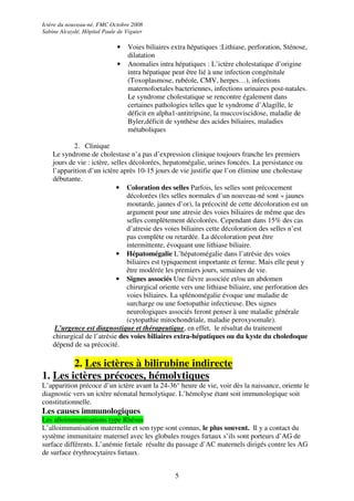Ictère du nouveau-né, FMC Octobre 2008
Sabine Alcaydé, Hôpital Paule de Viguier

                             •    Voies biliaires extra hépatiques :Lithiase, perforation, Sténose,
                                  dilatation
                             •    Anomalies intra hépatiques : L’ictère cholestatique d’origine
                                  intra hépatique peut être lié à une infection congénitale
                                  (Toxoplasmose, rubéole, CMV, herpes…), infections
                                  maternofoetales bacteriennes, infections urinaires post-natales.
                                  Le syndrome cholestatique se rencontre également dans
                                  certaines pathologies telles que le syndrome d’Alagille, le
                                  déficit en alpha1-antitripsine, la muccoviscidose, maladie de
                                  Byler,déficit de synthèse des acides biliaires, maladies
                                  métaboliques

            2. Clinique
    Le syndrome de cholestase n’a pas d’expression clinique toujours franche les premiers
    jours de vie : ictère, selles décolorées, hepatomégalie, urines foncées. La persistance ou
    l’apparition d’un ictère après 10-15 jours de vie justifie que l’on élimine une cholestase
    débutante.
                             • Coloration des selles Parfois, les selles sont précocement
                                 décolorées (les selles normales d’un nouveau-né sont « jaunes
                                 moutarde, jaunes d’or), la précocité de cette décoloration est un
                                 argument pour une atresie des voies biliaires de même que des
                                 selles complètement décolorées. Cependant dans 15% des cas
                                 d’atresie des voies biliaires cette décoloration des selles n’est
                                 pas complète ou retardée. La décoloration peut être
                                 intermittente, évoquant une lithiase biliaire.
                             • Hépatomégalie L’hépatomégalie dans l’atrésie des voies
                                 biliaires est typiquement importante et ferme. Mais elle peut y
                                 être modérée les premiers jours, semaines de vie.
                             • Signes associés Une fièvre associée et/ou un abdomen
                                 chirurgical oriente vers une lithiase biliaire, une perforation des
                                 voies biliaires. La splénomégalie évoque une maladie de
                                 surcharge ou une foetopathie infectieuse. Des signes
                                 neurologiques associés feront penser à une maladie générale
                                 (cytopathie mitochondriale, maladie peroxysomale).
     L’urgence est diagnostique et thérapeutique, en effet, le résultat du traitement
    chirurgical de l’atrésie des voies biliaires extra-hépatiques ou du kyste du choledoque
    dépend de sa précocité.

        2. Les ictères à bilirubine indirecte
1. Les ictères précoces, hémolytiques
L’apparition précoce d’un ictère avant la 24-36° heure de vie, voir dès la naissance, oriente le
diagnostic vers un ictère néonatal hemolytique. L’hémolyse étant soit immunologique soit
constitutionnelle.
Les causes immunologiques
Les alloimmunisations type Rhésus
L’alloimmunisation maternelle et son type sont connus, le plus souvent. Il y a contact du
système immunitaire maternel avec les globules rouges fœtaux s’ils sont porteurs d’AG de
surface différents. L’anémie fœtale résulte du passage d’AC maternels dirigés contre les AG
de surface érythrocytaires fœtaux.


                                                   5
 