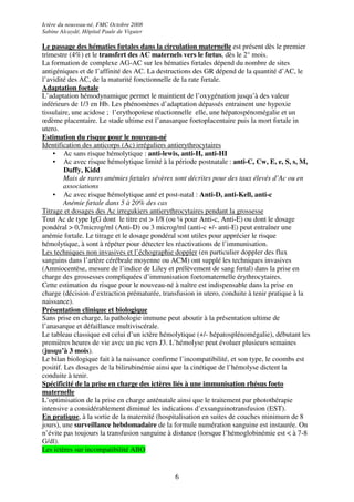 Ictère du nouveau-né, FMC Octobre 2008
Sabine Alcaydé, Hôpital Paule de Viguier

Le passage des hématies fœtales dans la circulation maternelle est présent dès le premier
trimestre (4%) et le transfert des AC maternels vers le fœtus, dès le 2° mois.
La formation de complexe AG-AC sur les hématies fœtales dépend du nombre de sites
antigéniques et de l’affinité des AC. La destructions des GR dépend de la quantité d’AC, le
l’avidité des AC, de la maturité fonctionnelle de la rate fœtale.
Adaptation foetale
L’adaptation hémodynamique permet le maintient de l’oxygénation jusqu’à des valeur
inférieurs de 1/3 en Hb. Les phénomènes d’adaptation dépassés entrainent une hypoxie
tissulaire, une acidose ; l’erythopoïese réactionnelle elle, une hépatospénomégalie et un
œdème placentaire. Le stade ultime est l’anasarque foetoplacentaire puis la mort fœtale in
utero.
Estimation du risque pour le nouveau-né
Identification des anticorps (Ac) irréguliers antierythrocytaires
    • Ac sans risque hémolytique : anti-lewis, anti-H, anti-HI
    • Ac avec risque hémolytique limité à la période postnatale : anti-C, Cw, E, e, S, s, M,
         Duffy, Kidd
         Mais de rares anémies fœtales sévères sont décrites pour des taux élevés d’Ac ou en
         associations
    • Ac avec risque hémolytique anté et post-natal : Anti-D, anti-Kell, anti-c
         Anémie fœtale dans 5 à 20% des cas
Titrage et dosages des Ac irregukiers antierythrocytaires pendant la grossesse
Tout Ac de type IgG dont le titre est > 1/8 (ou ¼ pour Anti-c, Anti-E) ou dont le dosage
pondéral > 0,7microg/ml (Anti-D) ou 3 microg/ml (anti-c +/- anti-E) peut entraîner une
anémie fœtale. Le titrage et le dosage pondéral sont utiles pour apprécier le risque
hémolytique, à sont à répéter pour détecter les réactivations de l’immunisation.
Les techniques non invasives et l’échographie doppler (en particulier doppler des flux
sanguins dans l’artère cérébrale moyenne ou ACM) ont supplé les techniques invasives
(Amniocentèse, mesure de l’indice de Liley et prélèvement de sang fœtal) dans la prise en
charge des grossesses compliquées d’immunisation foetomaternelle érythrocytaires.
Cette estimation du risque pour le nouveau-né à naître est indispensable dans la prise en
charge (décision d’extraction prématurée, transfusion in utero, conduite à tenir pratique à la
naissance).
Présentation clinique et biologique
Sans prise en charge, la pathologie immune peut aboutir à la présentation ultime de
l’anasarque et défaillance multiviscérale.
Le tableau classique est celui d’un ictère hémolytique (+/- hépatosplénomégalie), débutant les
premières heures de vie avec un pic vers J3. L’hémolyse peut évoluer plusieurs semaines
(jusqu’à 3 mois).
Le bilan biologique fait à la naissance confirme l’incompatibilité, et son type, le coombs est
positif. Les dosages de la bilirubinémie ainsi que la cinétique de l’hémolyse dictent la
conduite à tenir.
Spécificité de la prise en charge des ictères liés à une immunisation rhésus foeto
maternelle
L’optimisation de la prise en charge anténatale ainsi que le traitement par photothérapie
intensive a considérablement diminué les indications d’exsanguinotransfusion (EST).
En pratique, à la sortie de la maternité (hospitalisation en suites de couches minimum de 8
jours), une surveillance hebdomadaire de la formule numération sanguine est instaurée. On
n’évite pas toujours la transfusion sanguine à distance (lorsque l’hémoglobinémie est < à 7-8
G/dl).
Les ictères sur incompatibilité ABO


                                              6
 