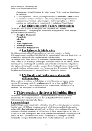 Ictère du nouveau-né, FMC Octobre 2008
Sabine Alcaydé, Hôpital Paule de Viguier

        d’un examen cytobactériologique des urines lorsque l’ ictère prend une allure intense,
        ou prolongée.
    •   Le déficit partiel de l’activité glucuronyl transférase (« maladie de Gilbert ») est un
        co facteur de l’ictère du nouveau-né : cette particularité enzymatique entraîne une
        accentuation de l’ictère dit « physiologique ». La forme complète de ce déficit
        constitue une pathologie grave exceptionnelle (« maladie de Crigler-Najjar).
            3. Les ictères prolongés d’allure physiologique
Ce sont les ictères de profil physiologique mais avec des facteurs majorant
l’hyperbilirubinémie : l’ictère peut y être intense et/ou prolongés et ce d’autant plus que
plusieurs facteurs sont retrouvés :
       Résorption d’hématome
       Polyglobulie
       Infection
       Jeune
       Asphyxie périnatale
       Diabète gestationnel
       Dénutrition, déshydratation
            4. Les ictères et le lait de mère
Un allaitement maternel insuffisant, mal mis en place peut engendrer un état de
déshydratation aggravant l’hyperbilirubinémie. La prévention de l’ictère « de dénutrition » est
primordiale et passe par la mise en place correcte de l’allaitement.
On distingue de cet ictère, précoce, lié à un défaut d’apport calorique et/ou hydrique le
« vrai » ictère au lait de mère qui débute après le troisième jour de vie, peu intense, chez un
enfant ayant une courbe de poids ascendante. Le nouveau-né nourrit au sein peut garder un
teint légèrement ictérique les premières semaines de vie. Tant que l’examen clinique reste
normal, la courbe de poids ascendante et en l’absence de signe de cholestase, il n’y a pas lieu
d’explorer systématiquement ces ictères ni d’arrêter l’allaitement maternel.

            5. L’ictère dit « physiologique », diagnostic
               d’élimination.
Ictère ni précoce ni prolongé ni cholestatique ni hémolytiques du nouveau-né à terme
eutrophe. Il correspond à un ictère peu intense dont le pic se situe vers J4-J5. Il est
cliniquement « nu », l’examen clinique est normal. Aucune cause pathologique n’est
retrouvée, c’est un diagnostic « d’élimination ».


    7. Thérapeutique (ictères à bilirubine libre)
Les mesures validées de traitement de l’hyperbilirubinémie du nouveau-né sont la
photothérapie et l’exsanguinotransfusion dans les hyperbilirubinémies sévères de
l’alloimmunisation foetomaternelle rhésus.
La photothérapie
La photothérapie s’adresse aux ictères à bilirubine libre. L’exposition à des rayons lumineux
(lumière bleue, 430-490 nm) permet de convertir la bilirubine en produits de dégradation
hydrosolubles. Les indications (photothérapie) se réfèrent à des courbes de références. Les
preuves de validité de ces courbes de référence sont de faible niveau de preuve. La mise en
évidence d’un seuil de 340 µmol/l pour la concentration de bilirubinémie totale sérique (au 3°
jour de vie, dans l’allo-immunisation rhésus) susceptible de se compliquer d’un ictère
nucléaire fût à l’origine de l’établissement de ces courbes de références. Ces courbes


                                                8
 