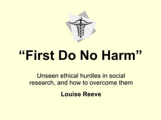 “ First Do No Harm” Unseen ethical hurdles in social research, and how to overcome them Louise Reeve 