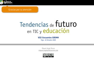 Tendencias de futuro en TIC y educación                            1
                                               VIII Encuentro GRIMM. Colegio Miralba. Vigo. 10 Octubre 2009



Gracias por su atención




           Tendencias de futuro
              en TIC y educación
                          VIII Encuentro GRIMM
                             Vigo. 10 Octubre 2009




                              Miguel Angel Muras
                          miguel.angel@factorsim.com
 