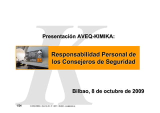 Responsabilidad Personal
                                                                                      de los Consejeros de
                                                                                           Seguridad




                        Presentación AVEQ-KIMIKA:


                                      Responsabilidad Personal de
                                      los Consejeros de Seguridad



                                                                    Bilbao, 8 de octubre de 2009

1/24   © AVEQ-KIMIKA – Gran Vía, 50 – 5º - 48011 – BILBAO – aveq@cebek.es
 