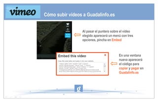 Al pasar el puntero sobre el vídeo elegido aparecerá un menú con tres opciones, pincha en  Embed En una ventana nueva aparecerá el código para  copiar  y  pegar  en  Guadalinfo.es Cómo subir vídeos a Guadalinfo.es 