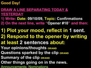 Good Day!  DRAW A LINE SEPARATING TODAY & YESTERDAY 1) Write:   Date:  09/10/09 , Topic:  Confirmations 2) On the next line, write “ Opener #10 ” and then:  1) Plot your mood, reflect in  1 sent . 2) Respond to the opener by writing at least  2 sentences  about : Your opinions/thoughts  OR/AND Questions sparked by the clip  OR/AND Summary of the clip  OR/AND Other things going on in the news. Announcements: Nominations Intro Music: Untitled 