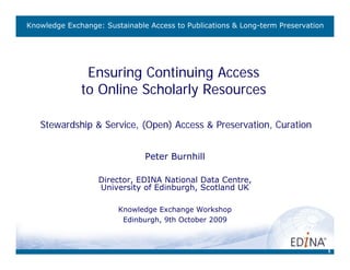 Knowledge Exchange: Sustainable Access to Publications & Long-term Preservation




               Ensuring Continuing Access
              to Online Scholarly Resources

   Stewardship & Service, (Open) Access & Preservation, Curation


                               Peter Burnhill

                   Director, EDINA National Data Centre,
                   University of Edinburgh, Scotland UK

                        Knowledge Exchange Workshop
                         Edinburgh, 9th October 2009



                                                                                  1
 