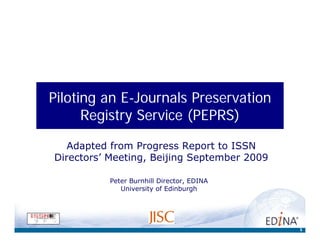 Piloting an E-Journals Preservation
      Registry Service (PEPRS)

   Adapted from Progress Report to ISSN
Directors’ Meeting, Beijing September 2009

          Peter Burnhill Director, EDINA
             University of Edinburgh




                                             1
 