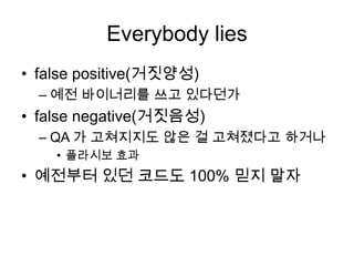 Everybody liesfalse positive(거짓양성)예전 바이너리를 쓰고 있다던가false negative(거짓음성)QA 가 고쳐지지도 않은 걸 고쳐졌다고 하거나플라시보 효과예전부터 있던 코드도 100% 믿지 말자