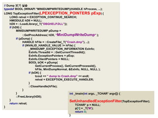 // Dump 보기 실습typedefBOOL(WINAPI*MINIDUMPWRITEDUMP)(HANDLEhProcess,...);LONGTopExceptionFilter(LPEXCEPTION_POINTERS pExp){LONGretval=EXCEPTION_CONTINUE_SEARCH;HMODULEhDll=NULL;hDll=::LoadLibrary(_T("DBGHELP.DLL"));if(hDll){MINIDUMPWRITEDUMPpDump=::GetProcAddress(hDll,"MiniDumpWriteDump");if(pDump){HANDLEhFile=::CreateFile(_T("Crash.dmp"),..);if(INVALID_HANDLE_VALUE!=hFile){_MINIDUMP_EXCEPTION_INFORMATIONExInfo;ExInfo.ThreadId=::GetCurrentThreadId();ExInfo.ExceptionPointers=pExp;ExInfo.ClientPointers=NULL;BOOLbOK=pDump(GetCurrentProcess(),GetCurrentProcessId(),hFile,MiniDumpNormal,&ExInfo,NULL,NULL);if(bOK){tcout<<" dump to Crash.dmp"<<endl;retval=EXCEPTION_EXECUTE_HANDLER;}::CloseHandle(hFile);}}::FreeLibrary(hDll);}returnretval;}int_tmain(intargc,_TCHAR*argv[]){SetUnhandledExceptionFilter(TopExceptionFilter);TCHAR*p=NULL;p[1]=_T('M');return0;}