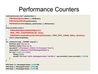 Performance Countersvoid start(constchar*pszCounter){PdhOpenQuery(NULL,0,&hQuery);PdhValidatePath(pszCounter);PdhAddCounter(hQuery,pszCounter,0,&hCounter);}longcurrent()const{PdhCollectQueryData(hQuery);PDH_FMT_COUNTERVALUEvalue;PdhGetFormattedCounterValue(hCounter,PDH_FMT_LONG,NULL,&value);returnvalue.longValue;}int_tmain(intargc,_TCHAR*argv[]){Perfmoncpu("cpu.csv");Perfmonmem("mem.csv");cpu.start("\\Processor(_Total)\\% Processor Time");mem.start("\\Memory\\Pool Nonpaged Bytes");for(inti=0;i<3;++i){Sleep(1000);printf("CPU load: %d%, Nonpaged bytes: %d KB\n",cpu.current(),mem.current()/1024);}}CPUload:99,Nonpagedbytes:22408KBCPUload:0,Nonpagedbytes:22500KBCPUload:3,Nonpagedbytes:22400KB