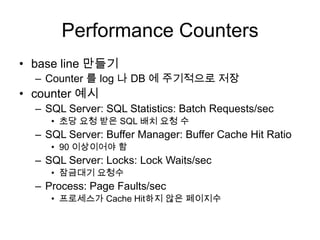 Performance Countersbase line 만들기Counter 를 log 나 DB 에 주기적으로 저장counter 예시SQL Server: SQL Statistics: Batch Requests/sec초당 요청 받은 SQL 배치 요청 수SQL Server: Buffer Manager: Buffer Cache Hit Ratio90 이상이어야 함SQL Server: Locks: Lock Waits/sec잠금대기요청수Process: Page Faults/sec프로세스가 Cache Hit하지 않은 페이지수