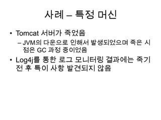 사례 – 특정 머신Tomcat 서버가 죽었음JVM의 다운으로 인해서 발생되었으며죽은 시점은 GC 과정 중이었음Log4j를 통한 로그 모니터링 결과에는 죽기 전 후 특이 사항 발견되지 않음