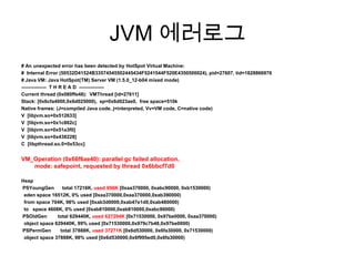 JVM 에러로그# An unexpected error has been detected by HotSpot Virtual Machine:#  Internal Error (50532D41524B33574545502445434F5241544F520E4350500024), pid=27607, tid=1828866976# Java VM: Java HotSpot(TM) Server VM (1.5.0_12-b04 mixed mode)---------------  T H R E A D  ---------------Current thread (0x080ffe48):  VMThread [id=27611]Stack: [0x6cfa4000,0x6d025000),  sp=0x6d023ae0,  free space=510kNative frames: (J=compiled Java code, j=interpreted, Vv=VM code, C=native code)V  [libjvm.so+0x512633]V  [libjvm.so+0x1c862c]V  [libjvm.so+0x51a3f0]V  [libjvm.so+0x438228]C  [libpthread.so.0+0x53cc]VM_Operation (0x66f6ae40): parallel gc failed allocation,mode: safepoint, requested by thread 0x6bbcf7d0HeapPSYoungGen      total 17216K, used 696K [0xaa370000, 0xabc90000, 0xb1530000)eden space 16512K, 0% used [0xaa370000,0xaa370000,0xab390000)  from space 704K, 98% used [0xab3d0000,0xab47e1d0,0xab480000)  to   space 4608K, 0% used [0xab810000,0xab810000,0xabc90000)PSOldGen        total 629440K, used 627294K [0x71530000, 0x97be0000, 0xaa370000)  object space 629440K, 99% used [0x71530000,0x979c7b48,0x97be0000)PSPermGen       total 37888K, used 37271K [0x6d530000, 0x6fa30000, 0x71530000)  object space 37888K, 98% used [0x6d530000,0x6f995ed0,0x6fa30000)