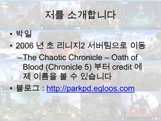 저를 소개합니다박일2006 년 초 리니지2 서버팀으로 이동The Chaotic Chronicle – Oath of Blood (Chronicle 5) 부터 credit 에 제 이름을 볼 수 있습니다블로그 : http://parkpd.egloos.com