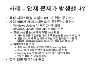 사례 – 언제 문제가 발생했나?특정 시각? 특정 요일? CPU 가 튀는 주기는?게임 서버가 새벽 2시만 되면 죽었던 이유는?Windows Update 가 새벽 2시에 실행바이러스 update 창이 200 개 이상 오픈같은 port 를 bind 계속하면 port 차단서버관리툴이 실행될 때마다 특정 port 를 bind 하게 설계일본 IDC 에서 꼭 설치하게 하는 패킷 필터링 시스템의 DDOS, Garbage Attack 탐지기가 해당 port 를 차단얼마만에 죽는가특정 tick 에 죽는 잘못된 코드와 memory leakPrintf대신 사용한 로그 파일이 엄청나게 커짐Memory leak은 아니지만, 너무 많은 메모리 할당2G 는 절대 큰 용량이 아님결국 일본 찾아가서 해결