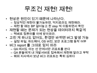 무조건 재현! 재현!현상은 원인이 있기 때문에 나타난다. 정상적인 재현이 불가능하면, 억지로라도 재현해라.재현 할 때는 BP 걸어놓고 한 step 씩 이동하면서 확인재현할 때는 문제가 되는 현상을 데이터까지 똑같게택배로 컴퓨터를 아예 받아와라. 고친 게 하나도 없어도, 환경만 바뀌면 버그 발생 가능설정 파일, 하드웨어, OS 버전, 보안 프로그램 동작 여부버그 report 를 그대로 믿지 마라 QA 에서도 아는 선 안에서만 리포트를 쓴다QA 분들에게 내 개발서버로 접속해서 재현해 달라고 부탁해외 지사에서 보낸 버그 리포트는 특히 심하다