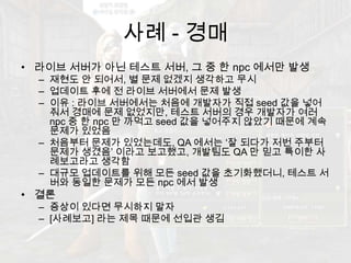 사례 - 경매라이브 서버가 아닌 테스트 서버, 그 중 한 npc에서만 발생재현도안 되어서, 별 문제 없겠지 생각하고 무시업데이트 후에 전 라이브 서버에서 문제 발생 이유 : 라이브 서버에서는 처음에 개발자가 직접 seed 값을 넣어줘서 경매에 문제 없었지만, 테스트 서버의 경우 개발자가 여러 npc중 한 npc만 까먹고 seed 값을 넣어주지 않았기 때문에 계속 문제가 있었음처음부터 문제가 있었는데도, QA 에서는 ‘잘 되다가 저번 주부터 문제가 생겼음’ 이라고 보고했고, 개발팀도 QA 만 믿고특이한 사례보고라고 생각함대규모 업데이트를 위해 모든 seed 값을 초기화했더니, 테스트 서버와 동일한 문제가 모든 npc에서 발생결론증상이 있다면 무시하지 말자[사례보고] 라는 제목 때문에 선입관 생김