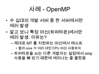 사례 - OpenMP수 십대의 개발 서버 중 한 서버에서만 에러 발생알고 보니 특정 머신(하퍼타운)에서만 에러 발생. 이유는?제대로 MT 를 지원하는 머신에서 테스트물리 core 가 여러 대인 CPU 머신 사용하자하퍼타운을 쓰는 다른 개발자는 설정에서 omp사용을 빼 놨기 때문에 에러나는 줄 몰랐음