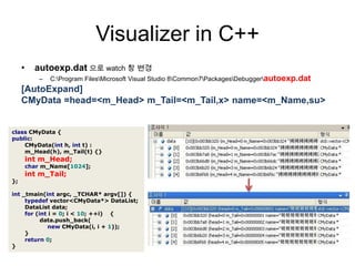 Visualizer in C++autoexp.dat으로 watch 창 변경C:\Program Files\Microsoft Visual Studio 8\Common7\Packages\Debugger\autoexp.dat[AutoExpand]CMyData =head=<m_Head> m_Tail=<m_Tail,x> name=<m_Name,su>classCMyData{public:CMyData(inth,intt):m_Head(h),m_Tail(t){}intm_Head;charm_Name[1024];intm_Tail;};int_tmain(intargc,_TCHAR*argv[]){typedefvector<CMyData*>DataList;DataListdata;for(inti=0;i<10;++i){data.push_back(newCMyData(i,i+1));}return0;}