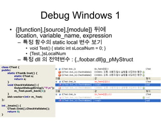 Debug Windows 1{[function],[source],[module]} 뒤에location, variable_name, expression특정 함수의 static local 변수 보기void Test() { static intsLocalNum = 0; }{Test,,}sLocalNum특정 dll의 전역변수 : {,,foobar.dll}g_pMyStructclassCTest{public:staticCTest&Inst(){staticCTests;returns;}voidCheckValidate(){OutputDebugString(L"T\n");m_Test.push_back(1);}std::vector<int>m_Test;};int_tmain(){CTest::Inst().CheckValidate();return0;}