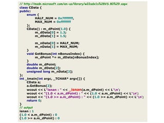 // http://msdn.microsoft.com/en-us/library/w22adx1s%28VS.80%29.aspxclassCData{public:enum{HALF_NUM=0x7fffffff,MAX_NUM=0xffffffff};CData():m_dPoint(1.0){m_dData[0]=1.3;m_dData[1]=1.5;m_nData[0]=HALF_NUM;m_nData[1]=MAX_NUM;}voidGetBonus(intnBonusIndex){m_dPoint*=m_dData[nBonusIndex];}doublem_dPoint;doublem_dData[2];unsignedlongm_nData[2];};int_tmain(intargc,_TCHAR*argv[]){CDataa;a.GetBonus(2);wcout<<L"isnan : "<<_isnan(a.m_dPoint)<<L'\n';wcout<<"(1.0 < a.m_dPoint) : "<<(1.0<a.m_dPoint)<<L'\n';wcout<<"(1.0 >= a.m_dPoint) : "<<(1.0>=a.m_dPoint)<<L'\n';return0;}// outputisnan:1(1.0<a.m_dPoint):0(1.0>=a.m_dPoint):0