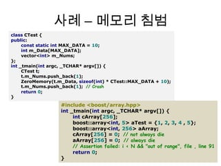 사례 – 메모리 침범classCTest{public:conststaticintMAX_DATA=10;intm_Data[MAX_DATA];vector<int>m_Nums;};int_tmain(intargc,_TCHAR*argv[]){CTestt;t.m_Nums.push_back(1);ZeroMemory(t.m_Data,sizeof(int)*CTest::MAX_DATA+10);t.m_Nums.push_back(1);// Crashreturn0;}#include <boost/array.hpp>int_tmain(intargc,_TCHAR*argv[]){intcArray[256];boost::array<int,5>aTest={1,2,3,4 ,5};boost::array<int,256>aArray;cArray[256]=0;// not always dieaArray[256]=0;// always die// Assertion failed: i < N && "out of range", file , line 91return0;}