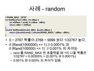 사례 - random// RAND_MAX : 32767intGetRand1(intnMin,intnMax){intnOffset=rand()%(nMax-nMin);returnnMin+nOffset;}doubleGetRand2(doubledMin,doubledMax){return((double)rand()/(double)RAND_MAX)*(dMax-dMin);}0 ~ 2767 확률이 2768 ~ 9999 보다 1/32767 높다.if (Rand(1000000) <= 1) // 0.0001% 과if (Rand(100000) <= 1)  // 0.001% 의차이는rand 를 RAND_MAX 번 호출했을 때 1이 나올 확률은 1/32767 = 0.00305% > (0.001% 과 0.0001%)0.001% 와 0.003% 의 차이가 없음