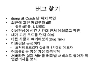 버그 찾기dump 로 Crash 난 위치 확인최근에 고친 파일부터 diff좋은 diff 툴, 일일빌드이상현상이 생긴 시간대 근처 에러로그 확인내가 고친 코드를 먼저 의심다른 사람과 얘기해보자(Bug Talk)디버깅은 근성이다도저히 모르겠다 싶을 때 1시간만 더 보자어셈블리는 항상 가장 마지막에서버라면 실제 서버를 터미널 서비스로 들어가 작업관리자를 보자