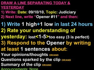 DRAW A LINE SEPARATING TODAY & YESTERDAY 1) Write:   Date:  09/10/10 , Topic:  Judiciary 2) Next line, write “ Opener #11 ” and then:  1) Write  1 high + 1   low   in last 24 hours 2) Rate your understanding of yesterday:  lost < 1-5 > too easy (3 is perfect) 3) Respond to the  Opener  by writing at least   1 sentences  about : Your opinions/thoughts  OR/AND Questions sparked by the clip   OR/AND Summary of the clip  OR/AND Announcements: None 