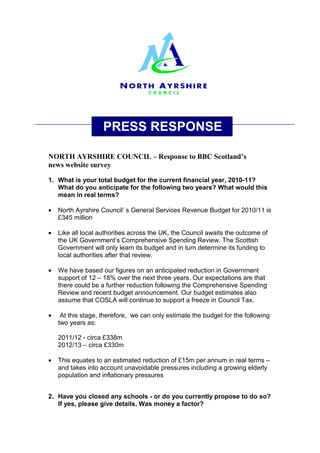 PRESS RESPONSE

NORTH AYRSHIRE COUNCIL – Response to BBC Scotland’s
news website survey

1. What is your total budget for the current financial year, 2010-11?
   What do you anticipate for the following two years? What would this
   mean in real terms?

•   North Ayrshire Council’ s General Services Revenue Budget for 2010/11 is
    £345 million

•   Like all local authorities across the UK, the Council awaits the outcome of
    the UK Government’s Comprehensive Spending Review. The Scottish
    Government will only learn its budget and in turn determine its funding to
    local authorities after that review.

•   We have based our figures on an anticipated reduction in Government
    support of 12 – 18% over the next three years. Our expectations are that
    there could be a further reduction following the Comprehensive Spending
    Review and recent budget announcement. Our budget estimates also
    assume that COSLA will continue to support a freeze in Council Tax.

•    At this stage, therefore, we can only estimate the budget for the following
    two years as:

    2011/12 - circa £338m
    2012/13 – circa £330m

•   This equates to an estimated reduction of £15m per annum in real terms –
    and takes into account unavoidable pressures including a growing elderly
    population and inflationary pressures


2. Have you closed any schools - or do you currently propose to do so?
   If yes, please give details. Was money a factor?
 