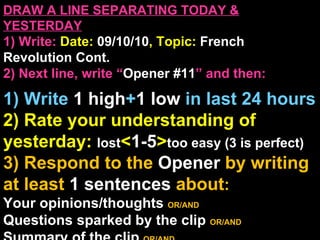 DRAW A LINE SEPARATING TODAY & YESTERDAY 1) Write:   Date:  09/10/10 , Topic:  French Revolution Cont. 2) Next line, write “ Opener #11 ” and then:  1) Write  1 high + 1   low   in last 24 hours 2) Rate your understanding of yesterday:  lost < 1-5 > too easy (3 is perfect) 3) Respond to the  Opener  by writing at least   1 sentences  about : Your opinions/thoughts  OR/AND Questions sparked by the clip   OR/AND Summary of the clip  OR/AND Announcements: None 