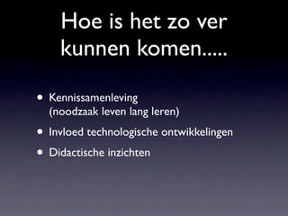 Hoe is het zo ver
    kunnen komen.....

• Kennissamenleving
  (noodzaak leven lang leren)
• Invloed technologische ontwikkelingen
• Didactische inzichten
 