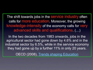 The shift towards jobs in the service industry often
 calls for more education. Moreover, the growing
knowledge-intensity of the economy calls for very
     advanced skills and qualifications. (…)
   In the two decades from 1983 onwards, jobs in the
 agricultural sector had gone down by 4.6% and in the
industrial sector by 6.5%, while in the service economy
  they had gone up by a further 11% in only 20 years.
      OECD (2008), Trends shaping Education
 