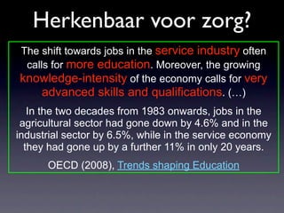 Herkenbaar voor zorg?
The shift towards jobs in the service industry often
 calls for more education. Moreover, the growing
knowledge-intensity of the economy calls for very
     advanced skills and qualifications. (…)
   In the two decades from 1983 onwards, jobs in the
 agricultural sector had gone down by 4.6% and in the
industrial sector by 6.5%, while in the service economy
  they had gone up by a further 11% in only 20 years.
      OECD (2008), Trends shaping Education
 