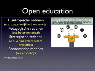 Open education
     Filantropische redenen
(o.a. toegankelijkheid onderwijs)
      Pedagogische redenen
          (o.a. beter materiaal)
       Strategische redenen
       (o.a. kennis delen: betere
               prestaties)
      Economische redenen
                (o.a. efﬁciency)
Bron: M. Feldstein (2009)
 