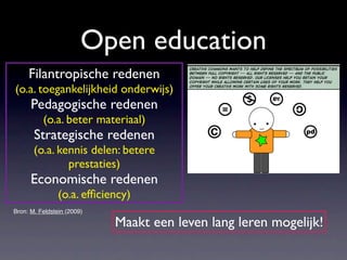 Open education
     Filantropische redenen
(o.a. toegankelijkheid onderwijs)
      Pedagogische redenen
          (o.a. beter materiaal)
       Strategische redenen
       (o.a. kennis delen: betere
               prestaties)
      Economische redenen
                (o.a. efﬁciency)
Bron: M. Feldstein (2009)

                            Maakt een leven lang leren mogelijk!
 