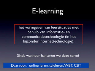 E-learning
    het vormgeven van leersituaties met
         behulp van informatie- en
     communicatietechnologie (in het
      bijzonder internettechnologie).


   Sinds wanneer hanteren we deze term?

Daarvoor: online leren, teleleren, WBT, CBT
 