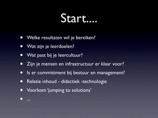 Start....
•   Welke resultaten wil je bereiken?
•   Wat zijn je leerdoelen?
•   Wat past bij je leercultuur?
•   Zijn je mensen en infrastructuur er klaar voor?
•   Is er committment bij bestuur en management?
•   Relatie inhoud - didactiek -technologie
•   Voorkom ‘jumping to solutions’
•   ...
 