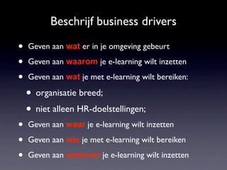 Beschrijf business drivers

•   Geven aan wat er in je omgeving gebeurt

•   Geven aan waarom je e-learning wilt inzetten

•   Geven aan wat je met e-learning wilt bereiken:

    • organisatie breed;
    • niet alleen HR-doelstellingen;
•   Geven aan waar je e-learning wilt inzetten

•   Geven aan wie je met e-learning wilt bereiken

•   Geven aan wanneer je e-learning wilt inzetten
 