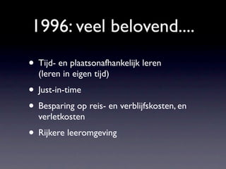 1996: veel belovend....
• Tijd- en plaatsonafhankelijk leren
  (leren in eigen tijd)
• Just-in-time
• Besparing op reis- en verblijfskosten, en
  verletkosten
• Rijkere leeromgeving
 