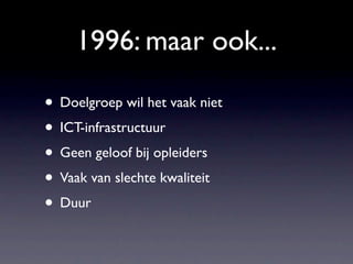 1996: maar ook...

• Doelgroep wil het vaak niet
• ICT-infrastructuur
• Geen geloof bij opleiders
• Vaak van slechte kwaliteit
• Duur
 