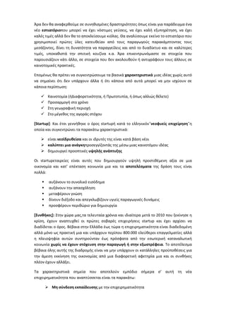 Άρα δεν κα αναφερκοφμε ςε ςυνθκιςμζνεσ δραςτθριότθτεσ όπωσ είναι για παράδειγμα ζνα
νζο εςτιατόριοπου μπορεί να ζχει νόςτιμεσ γεφςεισ, να ζχει καλι εξυπθρζτθςθ, να ζχει
καλζσ τιμζσ αλλά δεν κα το αποκλείςουμε κιόλασ. Θα αναλφςουμε εκείνο το εςτιατόριο που
χρθςιμοποιεί πρϊτεσ φλεσ κατευκείαν από τουσ παραγωγοφσ παρακάμπτοντασ τουσ
μεςάηοντεσ, δίνει τθ δυνατότθτα να παραγγείλεισ και από το δυαδίκτυο και ςε καλφτερεσ
τιμζσ, υποκακιςτά τθν ςπιτικι κουηίνα κ.α. Άρα επικεντρωνόμαςτε ςε ςτοιχεία που
παρουςιάηουν κάτι άλλο, ςε ςτοιχεία που δεν ακολουκοφν ι αντιγράφουν τουσ άλλουσ ςε
καινοτομικζσ πρακτικζσ.

Επομζνωσ κα πρζπει να ςυγκεντρϊςουμε τα βαςικά χαρακτηριςτικά μιασ ιδζασ χωρίσ αυτό
να ςθμαίνει ότι δεν υπάρχουν άλλα ι ότι κάποια από αυτά μπορεί να μθν ιςχφουν ςε
κάποια περίπτωςθ:

        Καινοτομία (ιΔιαφορετικότθτα, ι Πρωτοτυπία, ι όπωσ αλλιϊσ κζλετε)
        Προςαρμογι ςτο χρόνο
        Στθ γεωγραφικι περιοχι
        Στο μζγεκοσ τθσ αγοράσ ςτόχου

[Startup]: Και ζτςι γεννικθκε ο όροσ startupι κατά το ελλθνικόν¨νεοφυείσ επιχείρηςη¨θ
οποία και ςυγκεντρϊνει τα παρακάτω χαρακτθριςτικά:

    είναι νεοϊδρυθείςα και οι ιδρυτζσ τθσ είναι κατά βάςθ νζοι
    καλφπτει μια ανάγκηπροςεγγίηοντάσ τθσ μζςω μιασ καινοτόμου ιδζασ
    δθμιουργεί προοπτικζσ υψηλήσ ανάπτυξησ

Οι startupεταιρείεσ είναι αυτζσ που δθμιουργοφν υψθλι προςτικζμενθ αξία ςε μια
οικονομία και κατ’ επζκταςθ κοινωνία μια και τα αποτελζςματα τθσ δράςθ τουσ είναι
πολλά:

        αυξάνουν το ςυνολικό ειςόδθμα
        αυξάνουν τθν απαςχόλθςθ
        μεταφζρουν γνϊςθ
        δίνουν διζξοδο και απεγκλωβίηουν υγιείσ παραγωγικζσ δυνάμεισ
        προςφζρουν περικϊριο για δθμιουργία

[Συνθήκεσ]: Στθν χϊρα μασ,τα τελευταία χρόνια και ιδιαίτερα μετά το 2010 που ξεκίνθςε θ
κρίςθ, ζχουν αναπτυχκεί οι πρϊτεσ ςοβαρζσ επιχειριςεισ startup και ζχει αρχίςει να
διαδίδεται ο όροσ. Βζβαια ςτθν Ελλάδα ζωσ τϊρα θ επιχειρθματικότθτα είναι διαδεδομζνθ
αλλά μόνο ωσ πρακτικι μια και υπάρχουν περίπου 800.000 ελεφκεροι επαγγελματίεσ αλλά
θ πλειοψθφία αυτϊν ςυντθροφνταν ζωσ πρόςφατα από τθν εςωτερικι καταναλωτικι
κοινωνία χωρίσ να ζχουν ςτόχευςη ςτην παραγωγή ή ςτην εξωςτρζφεια. Το αποτζλεςμα
βζβαια όλθσ αυτισ τθσ διαδρομισ είναι να μθν υπάρχουν οι κατάλλθλεσ προχποκζςεισ για
τθν άμεςθ εκκίνθςθ τθσ οικονομίασ από μια διαφορετικι αφετθρία μια και οι ςυνκικεσ
πλζον ζχουν αλλάξει.

Τα χαρακτθριςτικά ςθμεία που αποτελοφν εμπόδιο ςιμερα ς’ αυτι τθ νζα
επιχειρθματικότθτα που αναπτφςςεται είναι τα παρακάτω:

         Μη ςφνδεςη εκπαίδευςησ με τθν επιχειρθματικότθτα
 