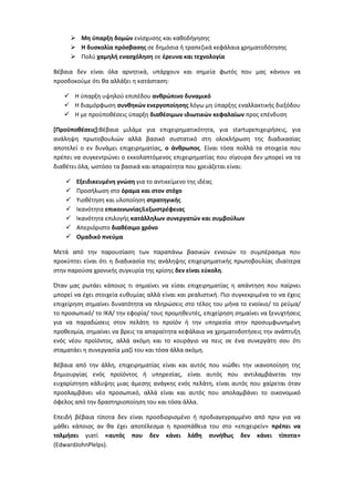  Μη φπαρξη δομϊν ενίςχυςθσ και κακοδιγθςθσ
       Η δυςκολία πρόςβαςησ ςε δθμόςια ι τραπεηικά κεφάλαια χρθματοδότθςθσ
       Πολφ χαμηλή εναςχόληςη ςε ζρευνα και τεχνολογία

Βζβαια δεν είναι όλα αρνθτικά, υπάρχουν και ςθμεία φωτόσ που μασ κάνουν να
προςδοκοφμε ότι κα αλλάξει θ κατάςταςθ:

    Η φπαρξθ υψθλοφ επιπζδου ανθρϊπινο δυναμικό
    Η διαμόρφωςθ ςυνθηκϊν ενεργοποίηςησ λόγω μθ φπαρξθσ εναλλακτικισ διεξόδου
    Η με προχποκζςεισ φπαρξθ διαθζςιμων ιδιωτικϊν κεφαλαίων προσ επζνδυςθ

[Προχποθζςεισ+:Βζβαια μιλάμε για επιχειρθματικότθτα, για startupεπιχειριςεισ, για
ανάλθψθ πρωτοβουλιϊν αλλά βαςικό ςυςτατικό ςτθ ολοκλιρωςθ τθσ διαδικαςίασ
αποτελεί ο εν δυνάμει επιχειρθματίασ, ο άνθρωποσ. Είναι τόςα πολλά τα ςτοιχεία που
πρζπει να ςυγκεντρϊνει ο εκκολαπτόμενοσ επιχειρθματίασ που ςίγουρα δεν μπορεί να τα
διακζτει όλα, ωςτόςο τα βαςικά και απαραίτθτα που χρειάηεται είναι:

       Εξειδικευμζνη γνϊςη για το αντικείμενο τθσ ιδζασ
       Προςιλωςθ ςτο όραμα και ςτον ςτόχο
       Υιοκζτθςθ και υλοποίθςθ ςτρατηγικήσ
       Ικανότθτα επικοινωνίασ&εξωςτρζφειασ
       Ικανότθτα επιλογισ κατάλληλων ςυνεργατϊν και ςυμβοφλων
       Απεριόριςτο διαθζςιμο χρόνο
       Ομαδικό πνεφμα

Μετά από τθν παρουςίαςθ των παραπάνω βαςικϊν εννοιϊν το ςυμπζραςμα που
προκφπτει είναι ότι θ διαδικαςία τθσ ανάλθψθσ επιχειρθματικισ πρωτοβουλίασ ιδιαίτερα
ςτθν παροφςα χρονικισ ςυγκυρία τθσ κρίςθσ δεν είναι εφκολη.

Όταν μασ ρωτάει κάποιοσ τι ςθμαίνει να είςαι επιχειρθματίασ θ απάντθςθ που παίρνει
μπορεί να ζχει ςτοιχεία ευκυμίασ αλλά είναι και ρεαλιςτικι. Πιο ςυγκεκριμζνα το να ζχεισ
επιχείρθςθ ςθμαίνει δυνατότθτα να πλθρϊςεισ ςτο τζλοσ του μινα το ενοίκιο/ το ρεφμα/
το προςωπικό/ το ΙΚΑ/ τθν εφορία/ τουσ προμθκευτζσ, επιχείρθςθ ςθμαίνει να ξενυχτιςεισ
για να παραδϊςεισ ςτον πελάτθ το προϊόν ι τθν υπθρεςία ςτθν προςυμφωνθμζνθ
προκεςμία, ςθμαίνει να βρεισ τα απαραίτθτα κεφάλαια να χρθματοδοτιςεισ τθν ανάπτυξθ
ενόσ νζου προϊόντοσ, αλλά ακόμθ και το κουράγιο να πεισ ςε ζνα ςυνεργάτθ ςου ότι
ςταματάει θ ςυνεργαςία μαηί του και τόςα άλλα ακόμθ.

Βζβαια από τθν άλλθ, επιχειρθματίασ είναι και αυτόσ που νιϊκει τθν ικανοποίθςθ τθσ
δθμιουργίασ ενόσ προϊόντοσ ι υπθρεςίασ, είναι αυτόσ που αντιλαμβάνεται τθν
ευχαρίςτθςθ κάλυψθσ μιασ άμεςθσ ανάγκθσ ενόσ πελάτθ, είναι αυτόσ που χαίρεται όταν
προςλαμβάνει νζο προςωπικό, αλλά είναι και αυτόσ που απολαμβάνει το οικονομικό
όφελοσ από τθν δραςτθριοποίθςθ του και τόςα άλλα.

Επειδι βζβαια τίποτα δεν είναι προςδιοριςμζνο ι προδιαγεγραμμζνο από πριν για να
μάκει κάποιοσ αν κα ζχει αποτζλεςμα θ προςπάκεια του ςτο «επιχειρείν» πρζπει να
τολμήςει γιατί «αυτόσ που δεν κάνει λάθη ςυνήθωσ δεν κάνει τίποτα»
(EdwardJohnPlelps).
 