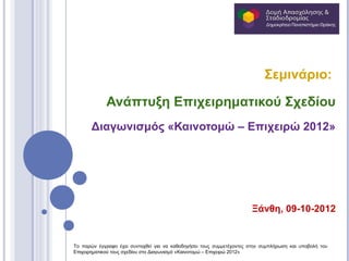 Σεμινάριο:

             Ανάπτυξη Επιχειρηματικού Σχεδίου
       Διαγωνισμός «Καινοτομώ – Επιχειρώ 2012»




                                                                      Ξάνθη, 09-10-2012


Το παρών έγγραφο έχει συνταχθεί για να καθοδηγήσει τους συμμετέχοντες στην συμπλήρωση και υποβολή του
Επιχειρηματικού τους σχεδίου στο Διαγωνισμό «Καινοτομώ – Επιχειρώ 2012»
 