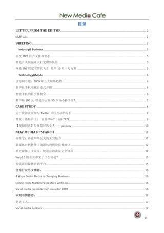 目录
LETTER FROM THE EDITOR................................................................................................................ 2
NMC labs............................................................................................................................................................ 2

BRIEFING ...................................................................................................................................................... 5
   Industry& Business ............................................................................................................................. 5

百度 MP3 符合文化部要求 .............................................................................................................................. 5

奥美公关加强亚太社交媒体队伍 ................................................................................................................... 5

网易 SNS 暂定名梦幻人生 最早 10 月中旬内测 ........................................................................................... 5

   Technology&Mode ....................................................................................................................................... 6

读写网专题：2009 年五大网络趋势 .............................................................................................................. 6

新华社手机电视台正式开播 ........................................................................................................................... 6

智能手机的社会化机会 ................................................................................................................................... 6

精华帖 100 元 联通为占领 3G 市场不择手段? ............................................................................................. 7

CASE STUDY ................................................................................................................................................ 8
关于旅游企业参与 Twitter 社区互动的分析 ................................................................................................. 8

微软「港版笋工」 宣传 Win7 日薪 7777..................................................................................................... 9

【视频创意】发现最好的女人——payeasy ................................................................................................ 10

NEW MEDIA RESEARCH ...................................................................................................................... 11
高胜宁：再论网络公关的无穷魅力 ............................................................................................................. 11

新媒体时代传统主流媒体的舆论监督地位 ................................................................................................. 12

社交媒体五大误区：快速获得流量完全错误 ............................................................................................. 12

Web2.0 给企业带来了什么好处？ ............................................................................................................... 13

构筑新旧媒体营销平台 ................................................................................................................................. 15

优秀行业外文推荐： ..................................................................................................................................... 16

4 Ways Social Media is Changing Business .................................................................................................. 16

Online Helps Marketers Do More with Less .................................................................................................... 16

Social media on marketers' menu for 2010 .................................................................................................... 16

本期名博推荐： ............................................................................................................................................. 17

赵老工人 ......................................................................................................................................................... 17

Social media explorer ...................................................................................................................................... 17


                                                                                                                                                               . 24
 