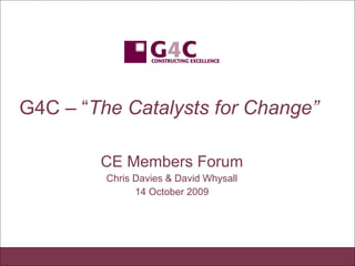 G4C – “ The Catalysts for Change”   CE Members Forum Chris Davies & David Whysall 14 October 2009 