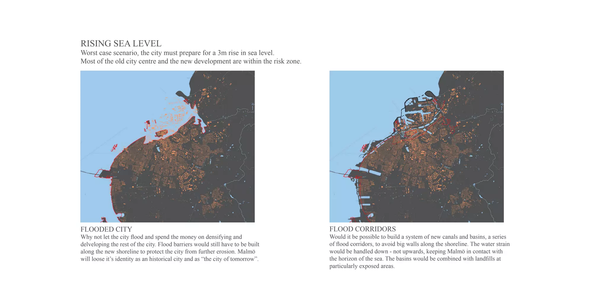 RISING SEA LEVEL
Worst case scenario, the city must prepare for a 3m rise in sea level.
Most of the old city centre and the new development are within the risk zone.




FLOODED CITY                                                                    FLOOD CORRIDORS
Why not let the city flood and spend the money on densifying and                Would it be possible to build a system of new canals and basins, a series
delveloping the rest of the city. Flood barriers would still have to be built   of flood corridors, to avoid big walls along the shoreline. The water strain
along the new shoreline to protect the city from further erosion. Malmö         would be handled down - not upwards, keeping Malmö in contact with
will loose it’s identity as an historical city and as “the city of tomorrow”.   the horizon of the sea. The basins would be combined with landfills at
                                                                                particularly exposed areas.
 